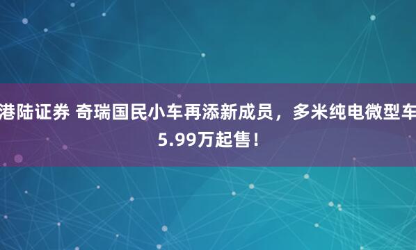港陆证券 奇瑞国民小车再添新成员，多米纯电微型车5.99万起售！
