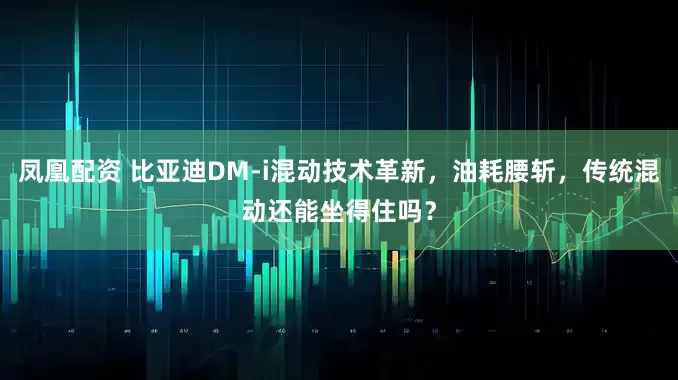 凤凰配资 比亚迪DM-i混动技术革新，油耗腰斩，传统混动还能坐得住吗？