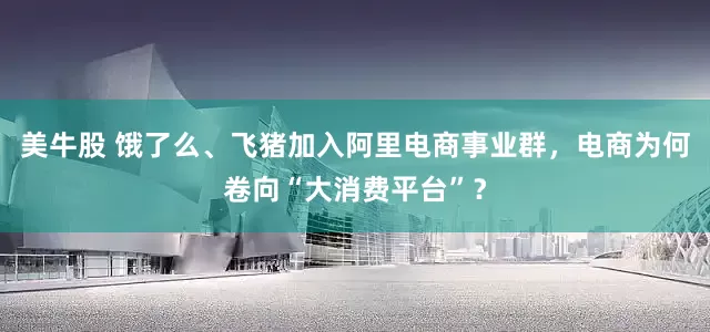 美牛股 饿了么、飞猪加入阿里电商事业群，电商为何卷向“大消费平台”？