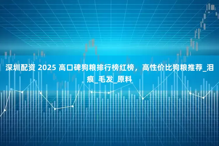 深圳配资 2025 高口碑狗粮排行榜红榜，高性价比狗粮推荐_泪痕_毛发_原料
