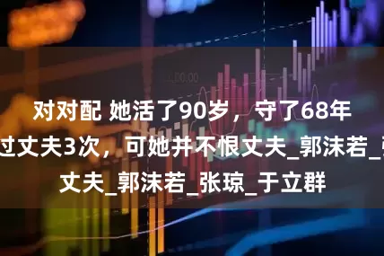 对对配 她活了90岁，守了68年活寡，只见过丈夫3次，可她并不恨丈夫_郭沫若_张琼_于立群