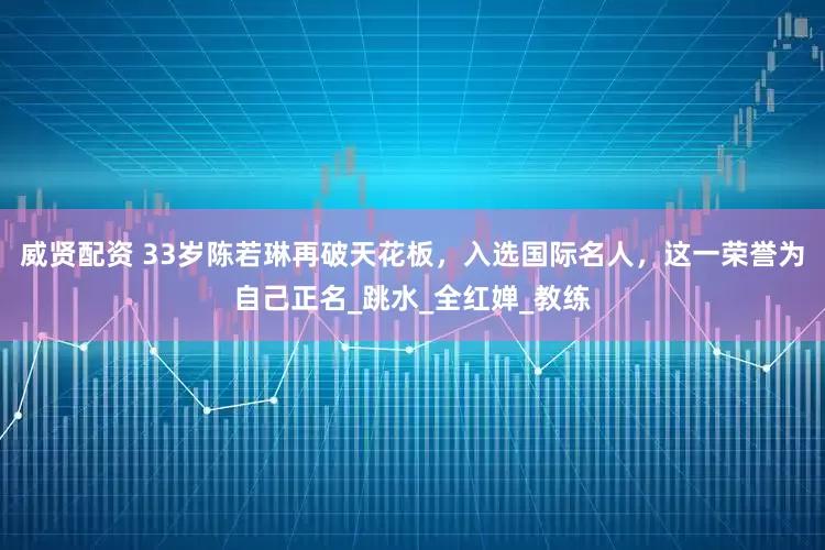 威贤配资 33岁陈若琳再破天花板，入选国际名人，这一荣誉为自己正名_跳水_全红婵_教练