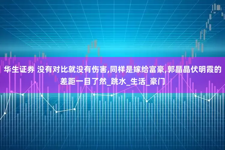 华生证券 没有对比就没有伤害,同样是嫁给富豪,郭晶晶伏明霞的差距一目了然_跳水_生活_豪门