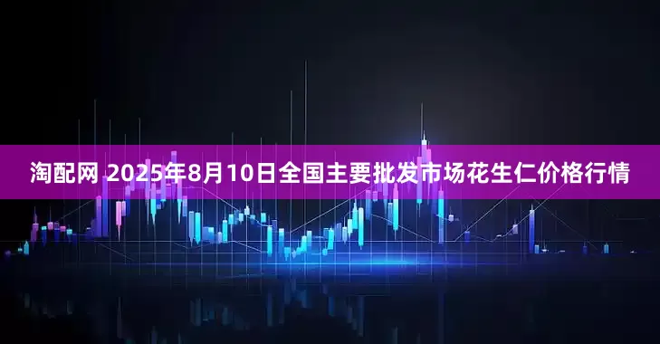 淘配网 2025年8月10日全国主要批发市场花生仁价格行情