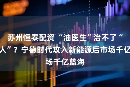 苏州恒泰配资 “油医生”治不了“电病人”？宁德时代攻入新能源后市场千亿蓝海
