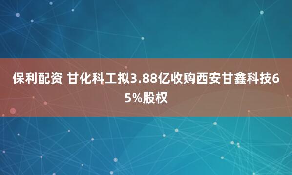 保利配资 甘化科工拟3.88亿收购西安甘鑫科技65%股权