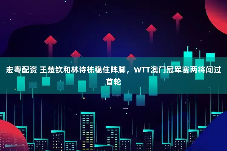 宏粤配资 王楚钦和林诗栋稳住阵脚，WTT澳门冠军赛两将闯过首轮