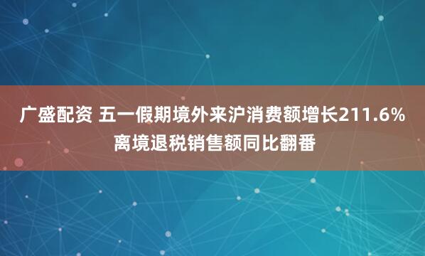 广盛配资 五一假期境外来沪消费额增长211.6% 离境退税销售额同比翻番