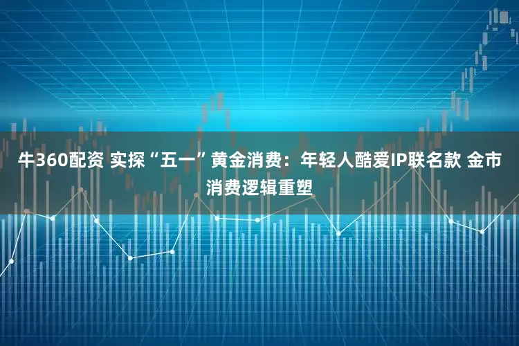 牛360配资 实探“五一”黄金消费：年轻人酷爱IP联名款 金市消费逻辑重塑