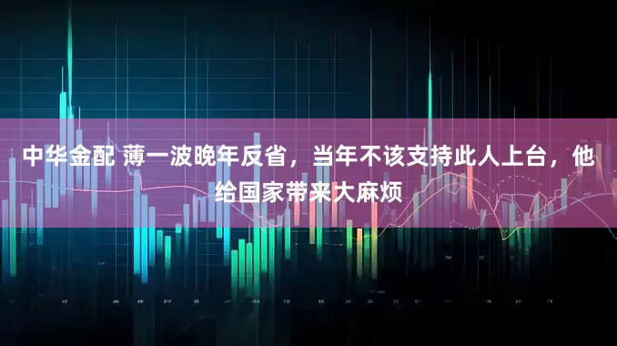 中华金配 薄一波晚年反省，当年不该支持此人上台，他给国家带来大麻烦