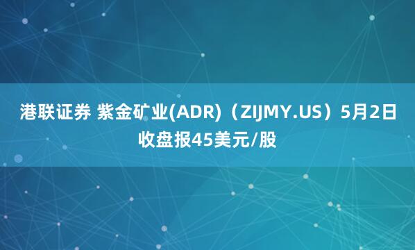 港联证券 紫金矿业(ADR)（ZIJMY.US）5月2日收盘报45美元/股