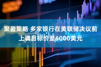 聚盈策略 多家银行在美联储决议前上调目标价至6000美元