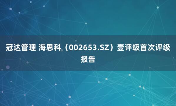 冠达管理 海思科（002653.SZ）壹评级首次评级报告