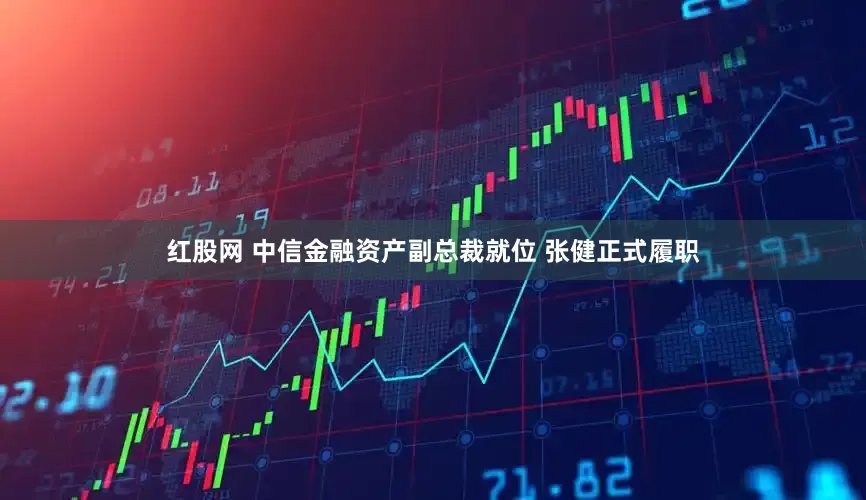 红股网 中信金融资产副总裁就位 张健正式履职