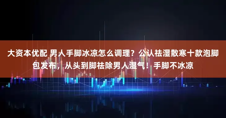 大资本优配 男人手脚冰凉怎么调理？公认祛湿散寒十款泡脚包发布，从头到脚祛除男人湿气！手脚不冰凉