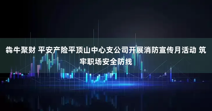 犇牛聚财 平安产险平顶山中心支公司开展消防宣传月活动 筑牢职场安全防线